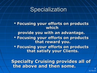 01/30/15
9
SpecializationSpecialization
 Focusing your efforts on productsFocusing your efforts on products
whichwhich
provide you with an advantage.provide you with an advantage.
 Focusing your efforts on productsFocusing your efforts on products
that reward you.that reward you.
 Focusing your efforts on productsFocusing your efforts on products
that satisfy your Clients.that satisfy your Clients.
Specialty Cruising provides all ofSpecialty Cruising provides all of
the above and then some.the above and then some.
 