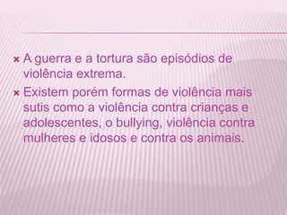  A guerra e a tortura são episódios de 
violência extrema. 
 Existem porém formas de violência mais 
sutis como a violência contra crianças e 
adolescentes, o bullying, violência contra 
mulheres e idosos e contra os animais. 
 