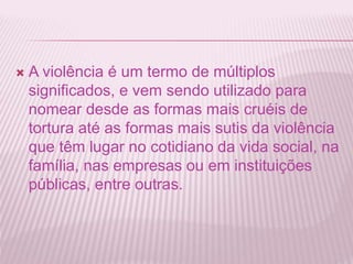  A violência é um termo de múltiplos 
significados, e vem sendo utilizado para 
nomear desde as formas mais cruéis de 
tortura até as formas mais sutis da violência 
que têm lugar no cotidiano da vida social, na 
família, nas empresas ou em instituições 
públicas, entre outras. 
 