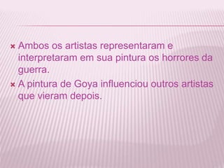  Ambos os artistas representaram e 
interpretaram em sua pintura os horrores da 
guerra. 
 A pintura de Goya influenciou outros artistas 
que vieram depois. 
 
