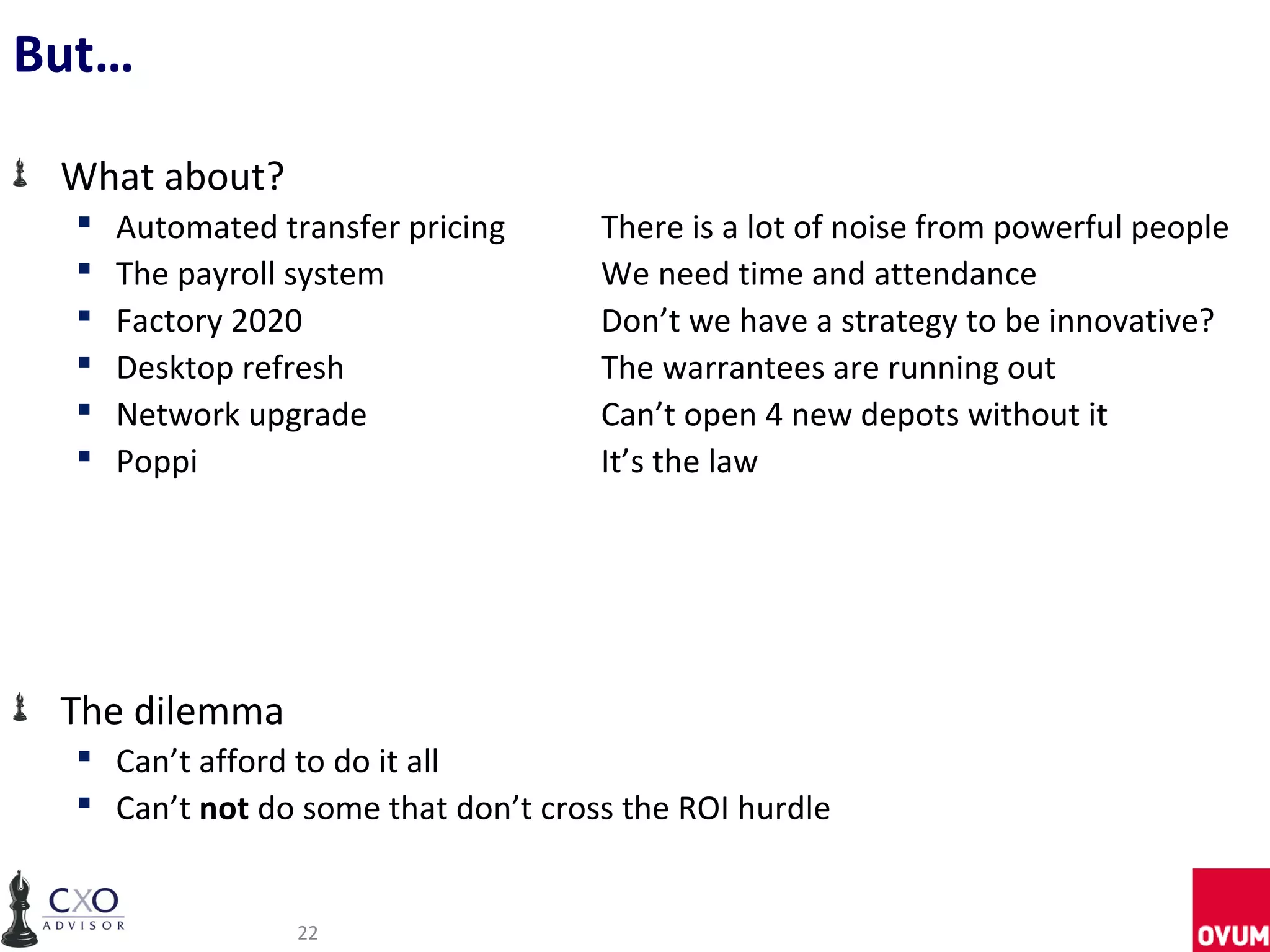 But…

 What about?
     Automated transfer pricing     There is a lot of noise from powerful people
     The payroll system             We need time and attendance
     Factory 2020                   Don’t we have a strategy to be innovative?
     Desktop refresh                The warrantees are running out
     Network upgrade                Can’t open 4 new depots without it
     Poppi                          It’s the law




 The dilemma
   Can’t afford to do it all
   Can’t not do some that don’t cross the ROI hurdle


                  22
 