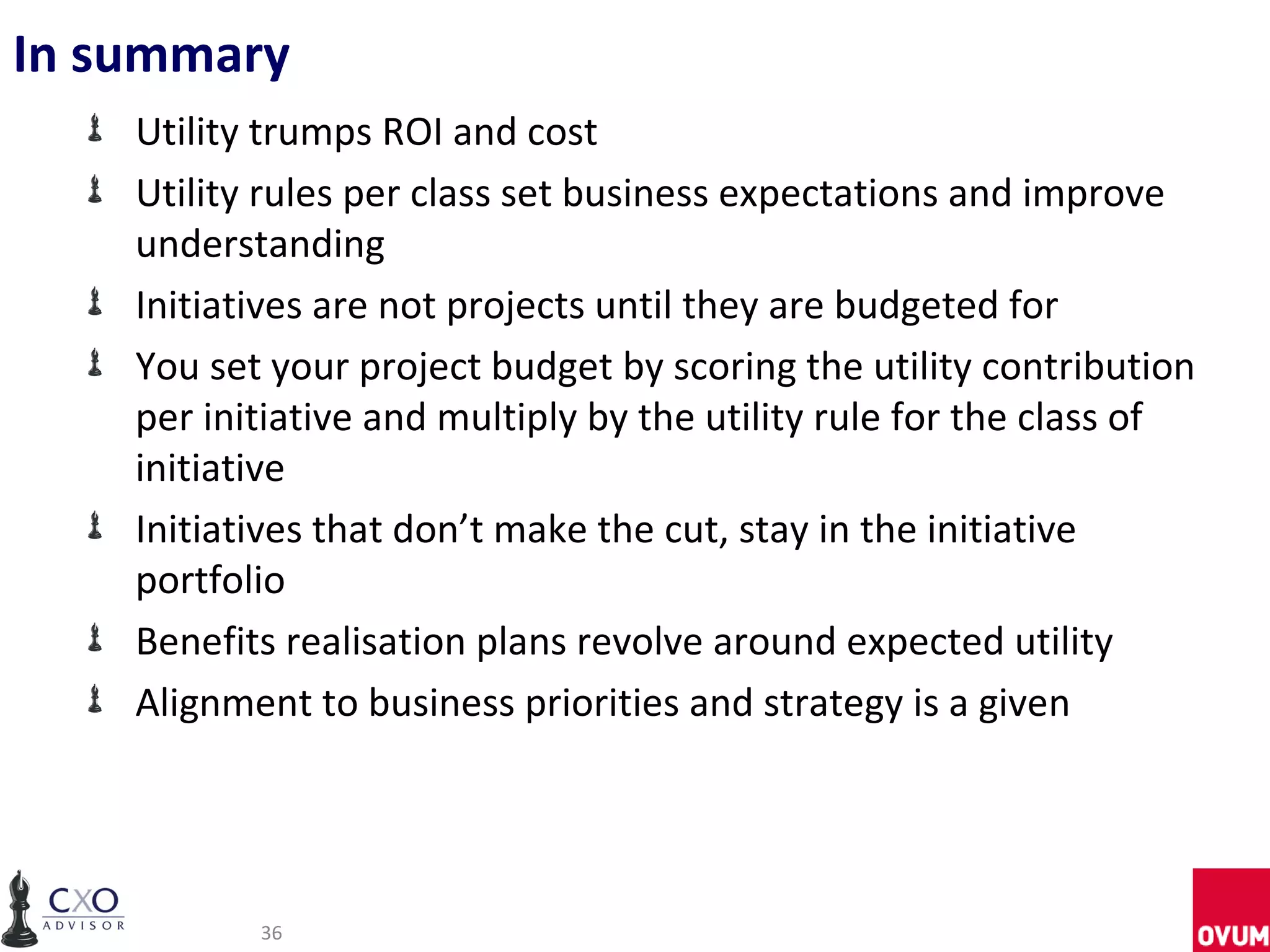 In summary
    Utility trumps ROI and cost
    Utility rules per class set business expectations and improve
    understanding
    Initiatives are not projects until they are budgeted for
    You set your project budget by scoring the utility contribution
    per initiative and multiply by the utility rule for the class of
    initiative
    Initiatives that don’t make the cut, stay in the initiative
    portfolio
    Benefits realisation plans revolve around expected utility
    Alignment to business priorities and strategy is a given




           36
 