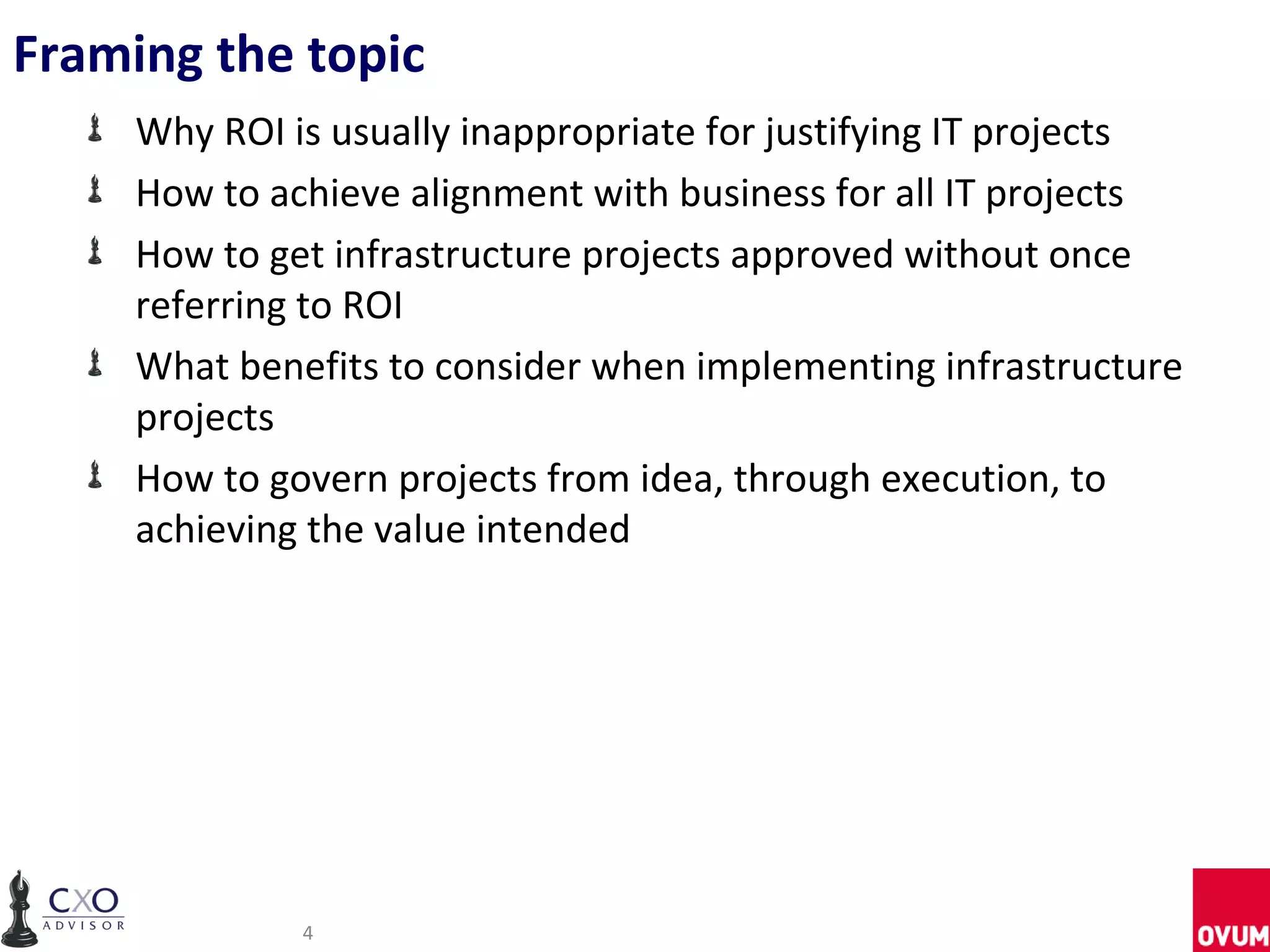 Framing the topic
     Why ROI is usually inappropriate for justifying IT projects
     How to achieve alignment with business for all IT projects
     How to get infrastructure projects approved without once
     referring to ROI
     What benefits to consider when implementing infrastructure
     projects
     How to govern projects from idea, through execution, to
     achieving the value intended




              4
 