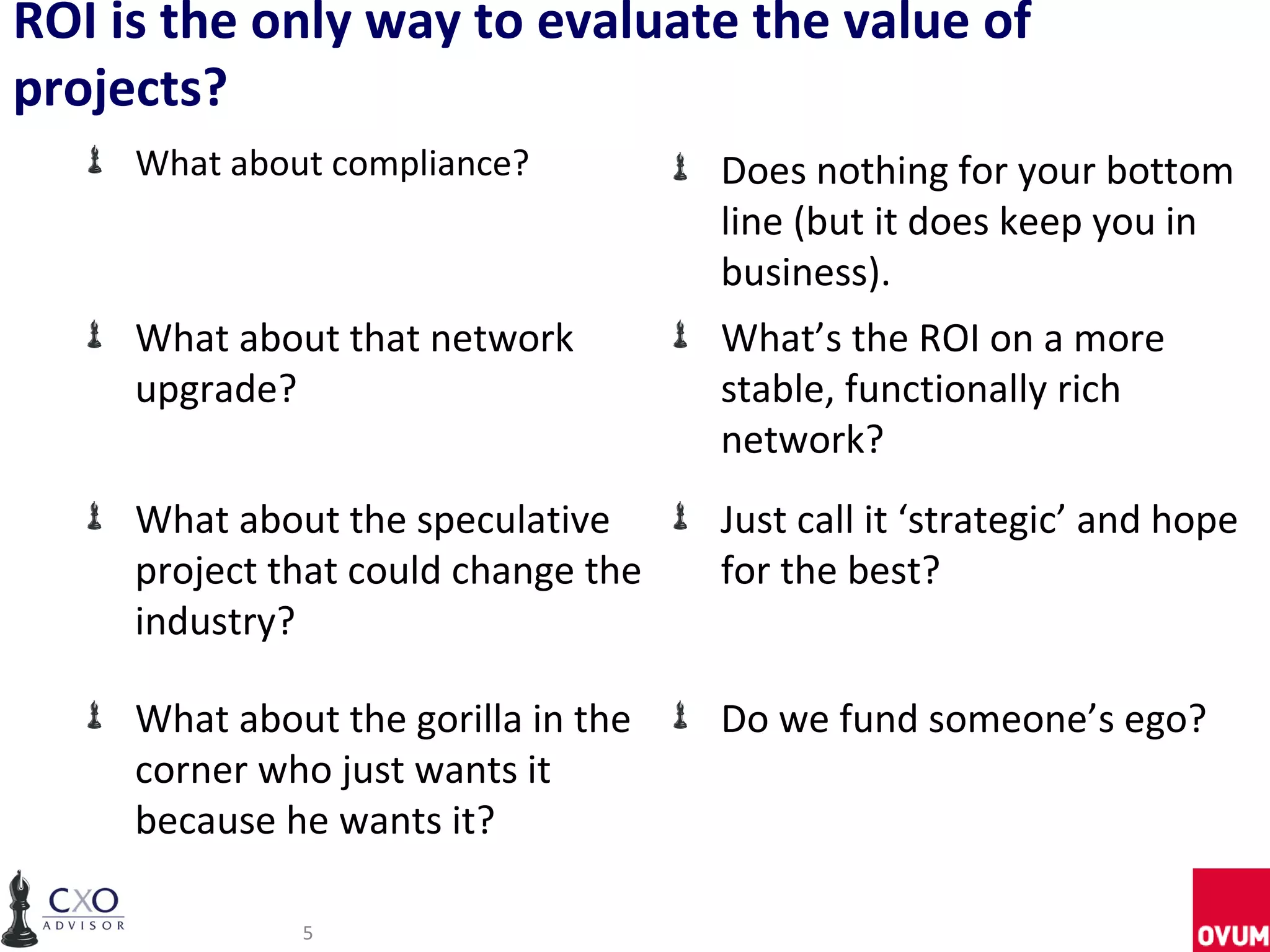 ROI is the only way to evaluate the value of
projects?
     What about compliance?          Does nothing for your bottom
                                     line (but it does keep you in
                                     business).
     What about that network         What’s the ROI on a more
     upgrade?                        stable, functionally rich
                                     network?
     What about the speculative      Just call it ‘strategic’ and hope
     project that could change the   for the best?
     industry?

     What about the gorilla in the   Do we fund someone’s ego?
     corner who just wants it
     because he wants it?

              5
 