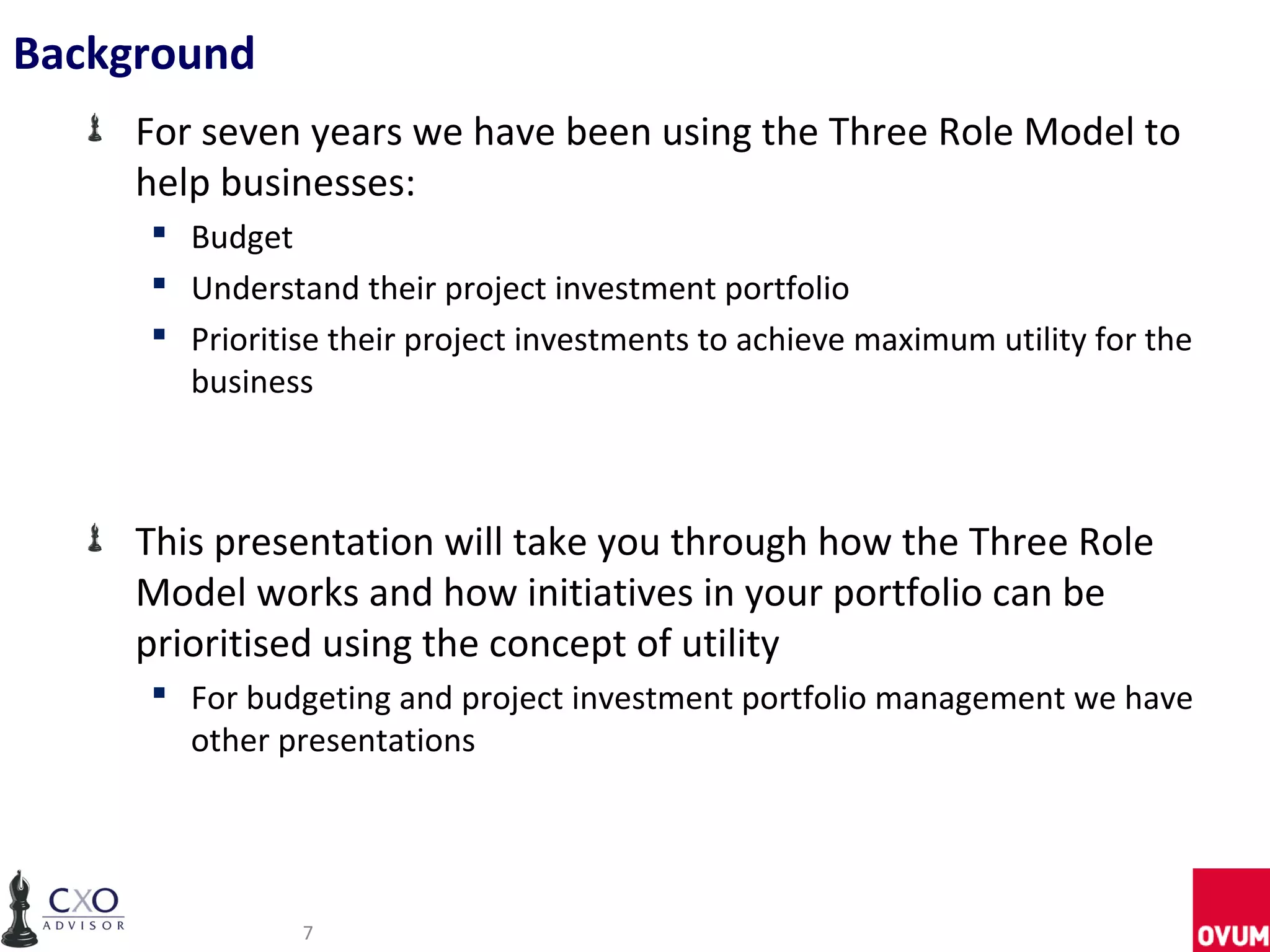 Background
     For seven years we have been using the Three Role Model to
     help businesses:
      Budget
      Understand their project investment portfolio
      Prioritise their project investments to achieve maximum utility for the
       business



     This presentation will take you through how the Three Role
     Model works and how initiatives in your portfolio can be
     prioritised using the concept of utility
      For budgeting and project investment portfolio management we have
       other presentations




               7
 