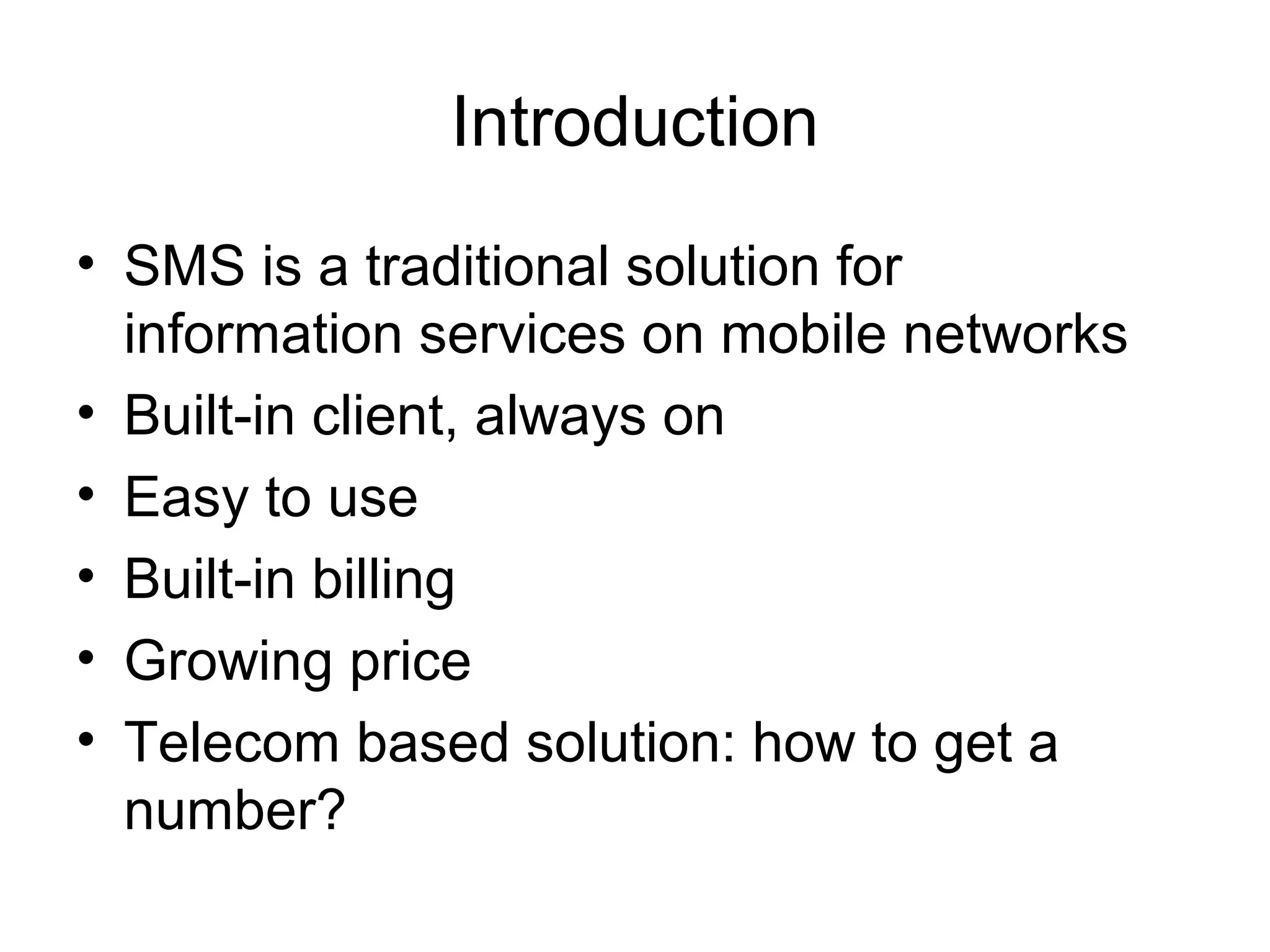 Introduction
• SMS is a traditional solution for
information services on mobile networks
• Built-in client, always on
• Easy to use
• Built-in billing
• Growing price
• Telecom based solution: how to get a
number?
 