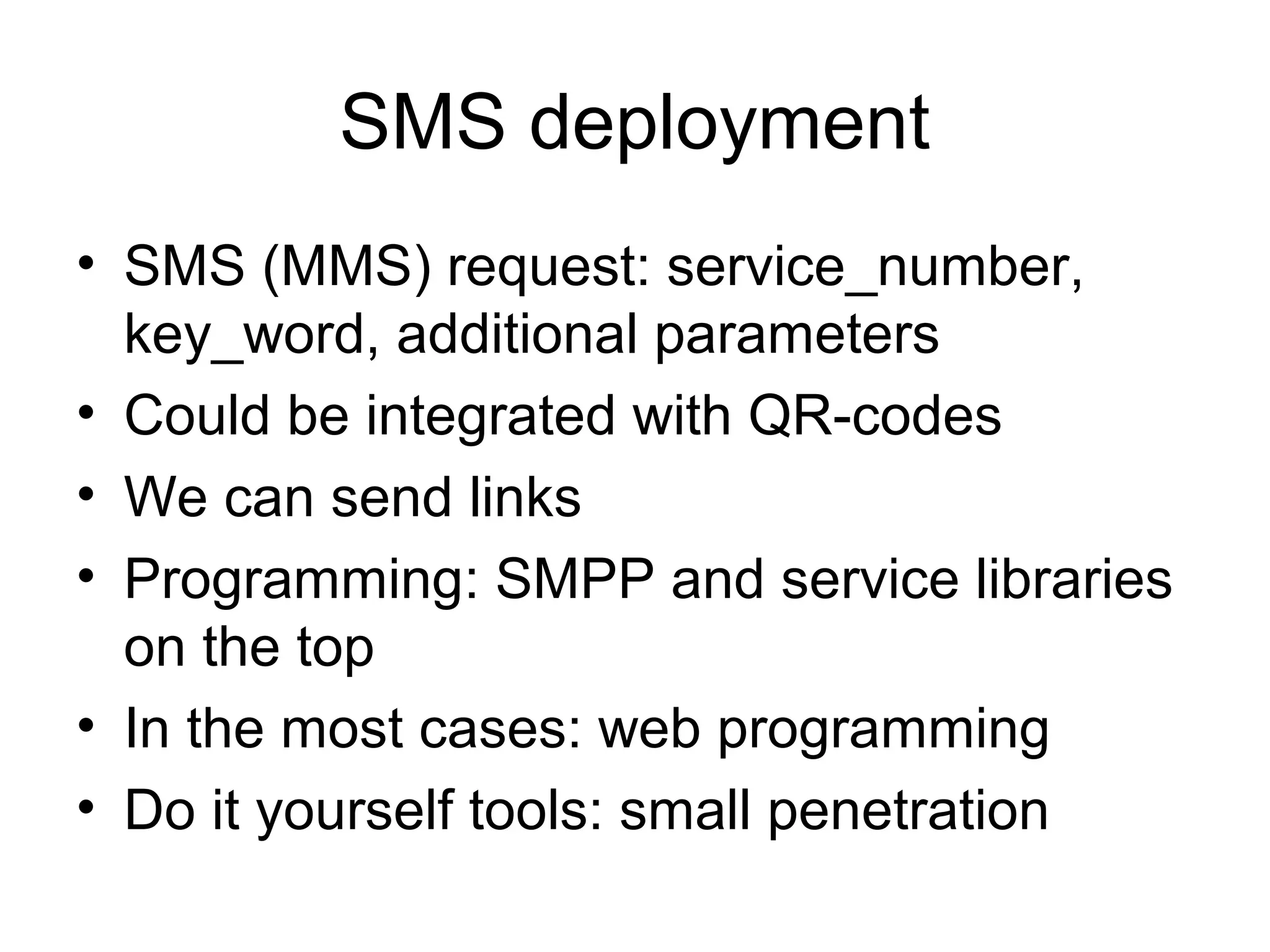 SMS deployment
• SMS (MMS) request: service_number,
key_word, additional parameters
• Could be integrated with QR-codes
• We can send links
• Programming: SMPP and service libraries
on the top
• In the most cases: web programming
• Do it yourself tools: small penetration
 