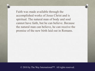 Faith was made available through the
accomplished works of Jesus Christ and is
spiritual. The natural man of body and soul
cannot have faith, but he can believe. Because
the natural man can believe, he can receive the
promise of the new birth laid out in Romans.
© 2018 by The Way International™. All rights reserved.
 