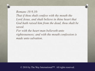 Romans 10:9,10:
That if thou shalt confess with thy mouth the
Lord Jesus, and shalt believe in thine heart that
God hath raised him from the dead, thou shalt be
saved.
For with the heart man believeth unto
righteousness; and with the mouth confession is
made unto salvation.
© 2018 by The Way International™. All rights reserved.
 