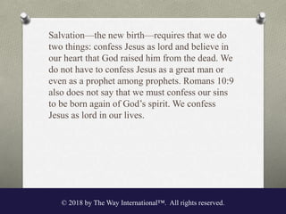Salvation—the new birth—requires that we do
two things: confess Jesus as lord and believe in
our heart that God raised him from the dead. We
do not have to confess Jesus as a great man or
even as a prophet among prophets. Romans 10:9
also does not say that we must confess our sins
to be born again of God’s spirit. We confess
Jesus as lord in our lives.
© 2018 by The Way International™. All rights reserved.
 