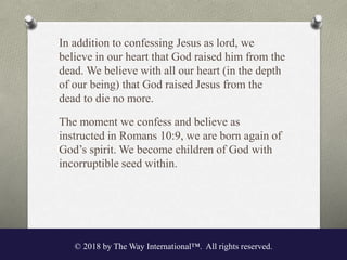In addition to confessing Jesus as lord, we
believe in our heart that God raised him from the
dead. We believe with all our heart (in the depth
of our being) that God raised Jesus from the
dead to die no more.
The moment we confess and believe as
instructed in Romans 10:9, we are born again of
God’s spirit. We become children of God with
incorruptible seed within.
© 2018 by The Way International™. All rights reserved.
 