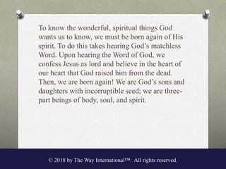To know the wonderful, spiritual things God
wants us to know, we must be born again of His
spirit. To do this takes hearing God’s matchless
Word. Upon hearing the Word of God, we
confess Jesus as lord and believe in the heart of
our heart that God raised him from the dead.
Then, we are born again! We are God’s sons and
daughters with incorruptible seed; we are three-
part beings of body, soul, and spirit.
© 2018 by The Way International™. All rights reserved.
 