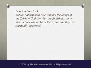 I Corinthians 2:14:
But the natural man receiveth not the things of
the Spirit of God: for they are foolishness unto
him: neither can he know them, because they are
spiritually discerned.
© 2018 by The Way International™. All rights reserved.
 