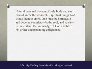 Natural men and women of only body and soul
cannot know the wonderful, spiritual things God
wants them to know. One must be born again
and become complete—body, soul, and spirit—
to understand the knowledge of God and have
his or her understanding enlightened.
© 2018 by The Way International™. All rights reserved.
 