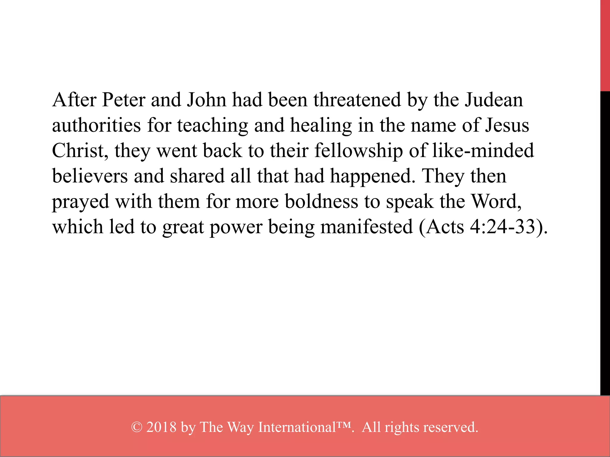 After Peter and John had been threatened by the Judean
authorities for teaching and healing in the name of Jesus
Christ, they went back to their fellowship of like-minded
believers and shared all that had happened. They then
prayed with them for more boldness to speak the Word,
which led to great power being manifested (Acts 4:24-33).
© 2018 by The Way International™. All rights reserved.
 