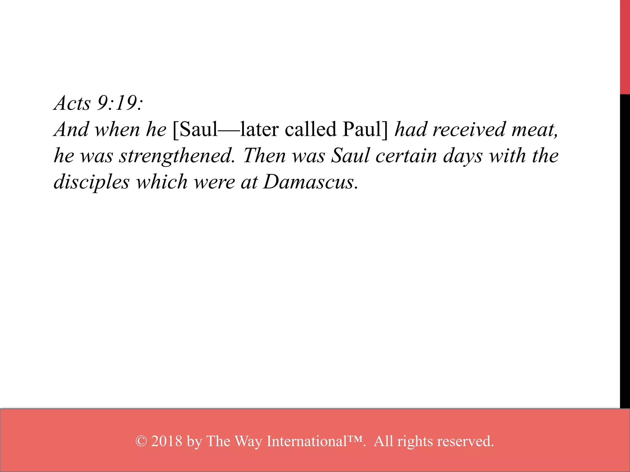 Acts 9:19:
And when he [Saul—later called Paul] had received meat,
he was strengthened. Then was Saul certain days with the
disciples which were at Damascus.
© 2018 by The Way International™. All rights reserved.
 