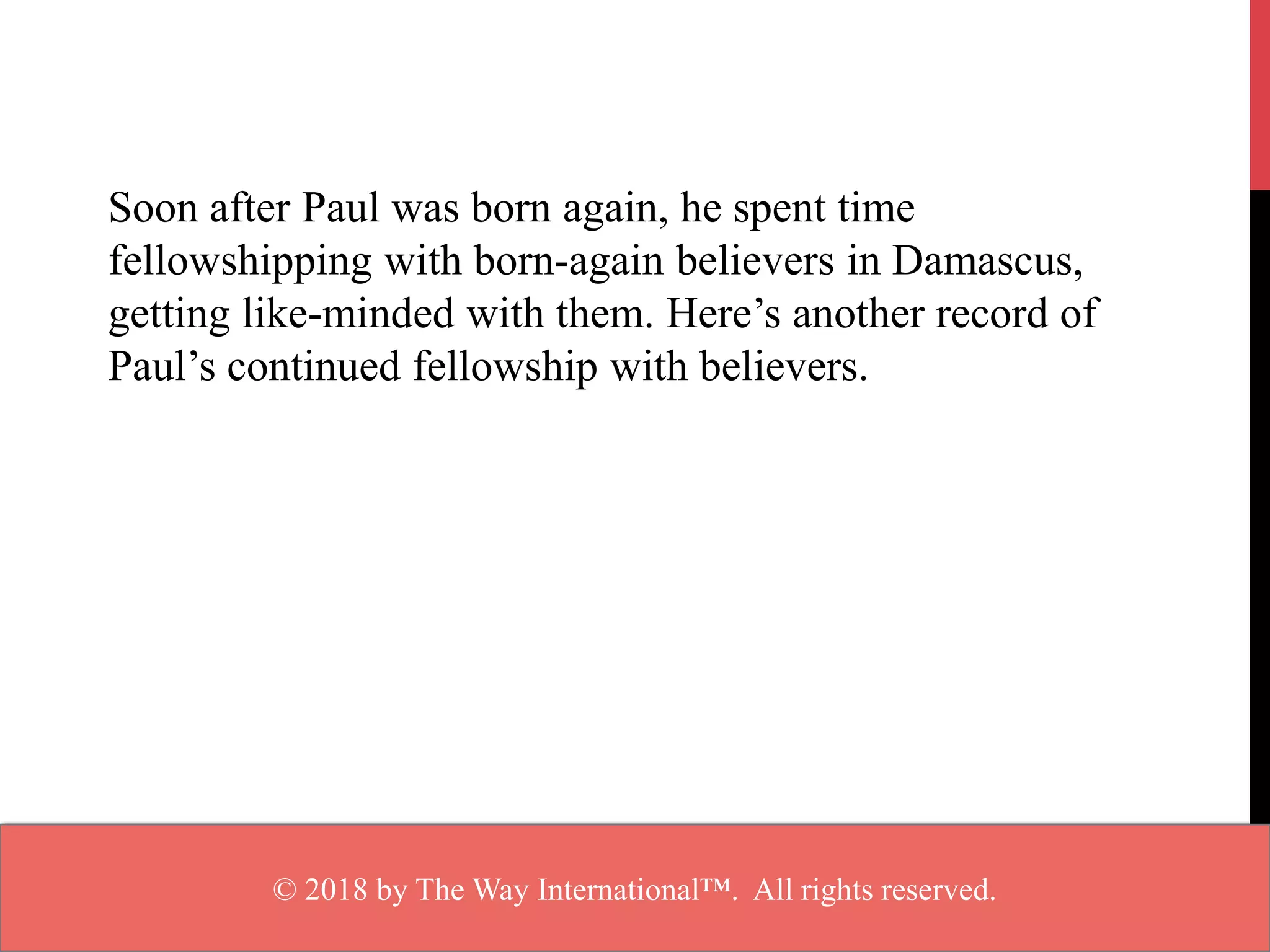 Soon after Paul was born again, he spent time
fellowshipping with born-again believers in Damascus,
getting like-minded with them. Here’s another record of
Paul’s continued fellowship with believers.
© 2018 by The Way International™. All rights reserved.
 