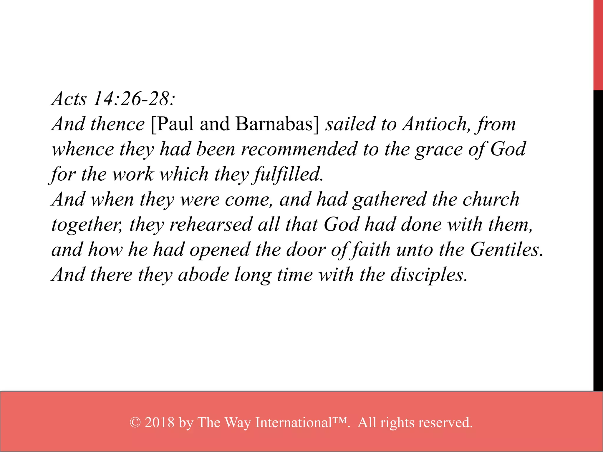 Acts 14:26-28:
And thence [Paul and Barnabas] sailed to Antioch, from
whence they had been recommended to the grace of God
for the work which they fulfilled.
And when they were come, and had gathered the church
together, they rehearsed all that God had done with them,
and how he had opened the door of faith unto the Gentiles.
And there they abode long time with the disciples.
© 2018 by The Way International™. All rights reserved.
 