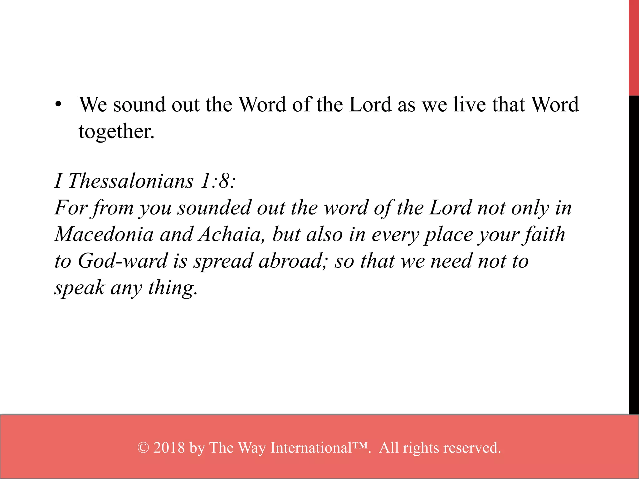 • We sound out the Word of the Lord as we live that Word
together.
I Thessalonians 1:8:
For from you sounded out the word of the Lord not only in
Macedonia and Achaia, but also in every place your faith
to God-ward is spread abroad; so that we need not to
speak any thing.
© 2018 by The Way International™. All rights reserved.
 