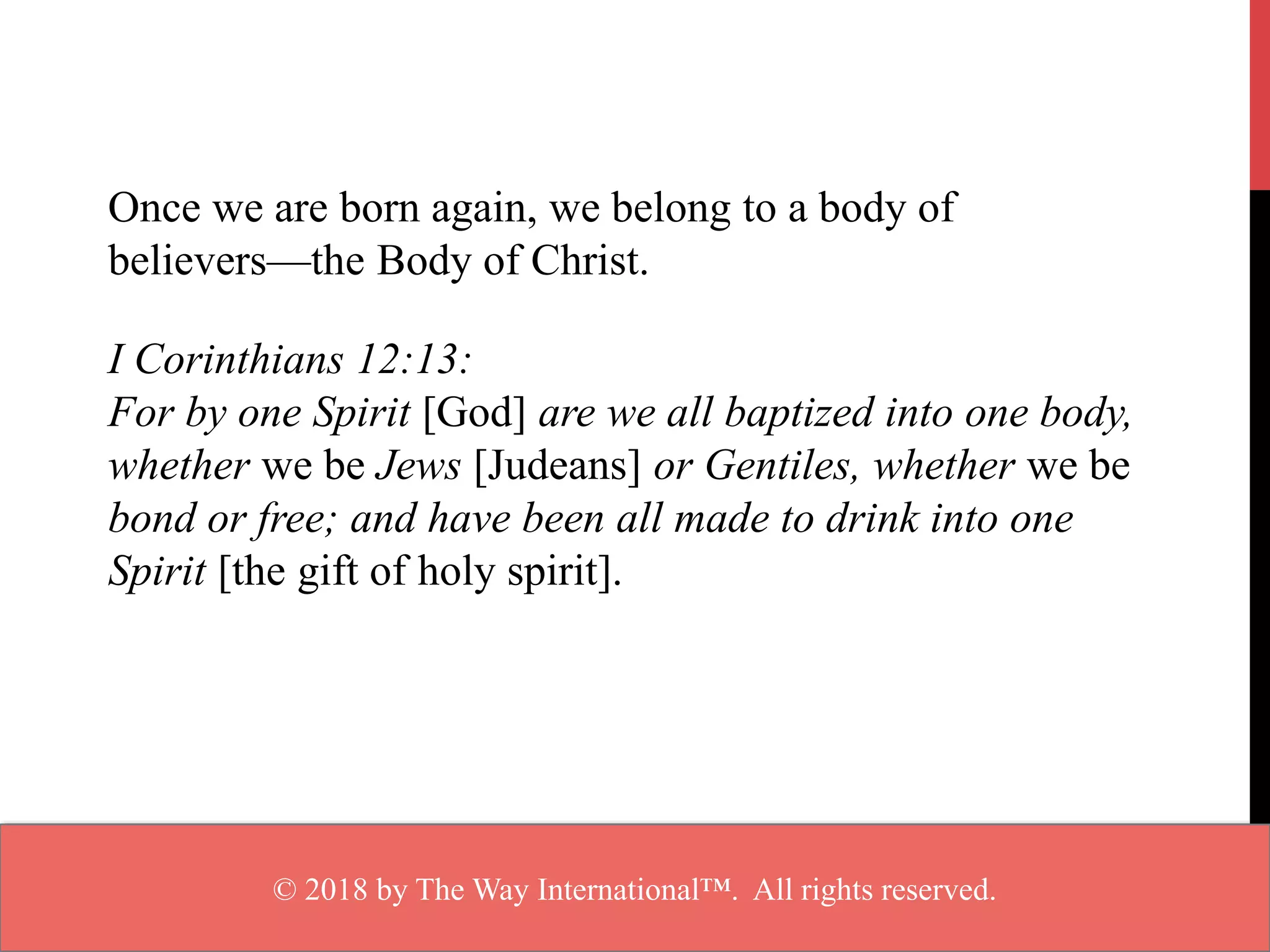 Once we are born again, we belong to a body of
believers—the Body of Christ.
I Corinthians 12:13:
For by one Spirit [God] are we all baptized into one body,
whether we be Jews [Judeans] or Gentiles, whether we be
bond or free; and have been all made to drink into one
Spirit [the gift of holy spirit].
© 2018 by The Way International™. All rights reserved.
 
