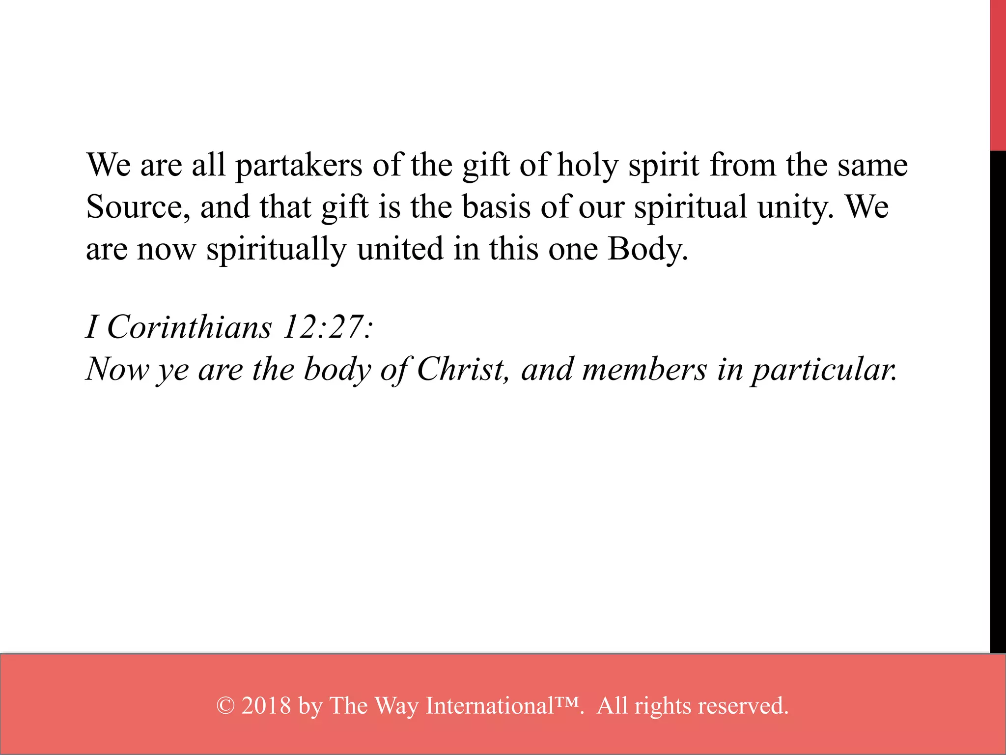 We are all partakers of the gift of holy spirit from the same
Source, and that gift is the basis of our spiritual unity. We
are now spiritually united in this one Body.
I Corinthians 12:27:
Now ye are the body of Christ, and members in particular.
© 2018 by The Way International™. All rights reserved.
 