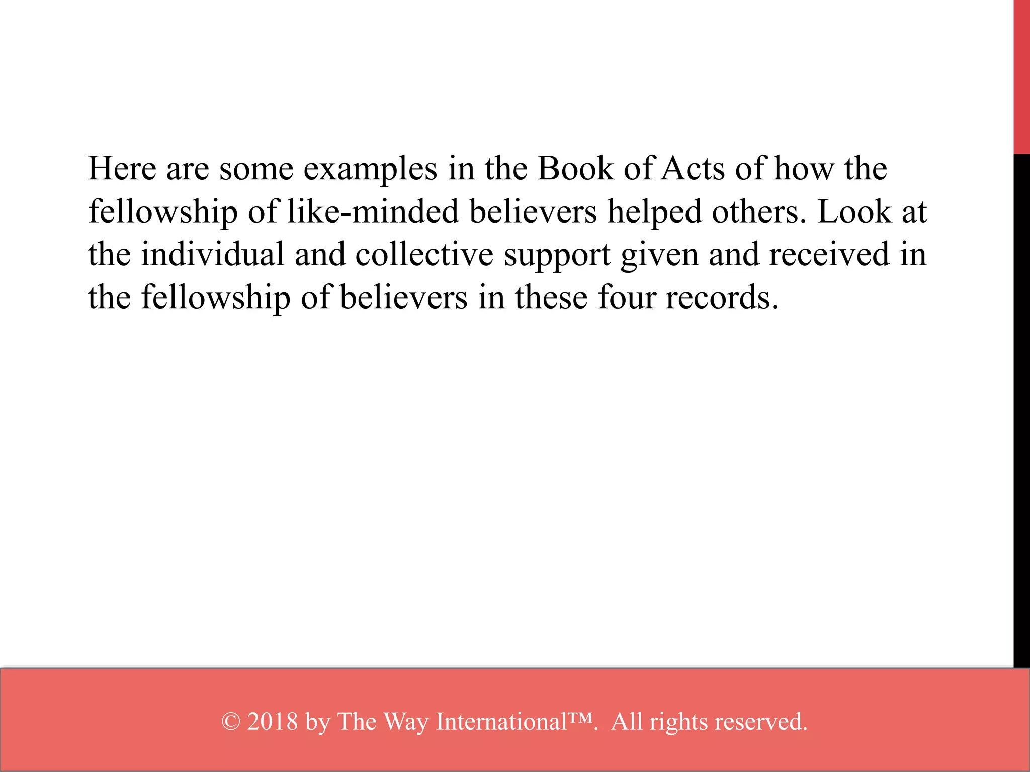 Here are some examples in the Book of Acts of how the
fellowship of like-minded believers helped others. Look at
the individual and collective support given and received in
the fellowship of believers in these four records.
© 2018 by The Way International™. All rights reserved.
 