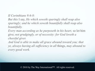 II Corinthians 9:6-8:
But this I say, He which soweth sparingly shall reap also
sparingly; and he which soweth bountifully shall reap also
bountifully.
Every man according as he purposeth in his heart, so let him
give; not grudgingly, or of necessity: for God loveth a
cheerful giver.
And God is able to make all grace abound toward you; that
ye, always having all sufficiency in all things, may abound to
every good work.
© 2018 by The Way International™. All rights reserved.
 