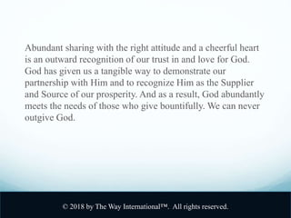 Abundant sharing with the right attitude and a cheerful heart
is an outward recognition of our trust in and love for God.
God has given us a tangible way to demonstrate our
partnership with Him and to recognize Him as the Supplier
and Source of our prosperity. And as a result, God abundantly
meets the needs of those who give bountifully. We can never
outgive God.
© 2018 by The Way International™. All rights reserved.
 