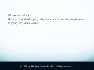 Philippians 4:19:
But my God shall supply all your need according to his riches
in glory by Christ Jesus.
© 2018 by The Way International™. All rights reserved.
 