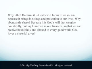 Why tithe? Because it is God’s will for us to do so, and
because it brings blessings and protection to our lives. Why
abundantly share? Because it is God’s will that we give
bountifully, putting Him first in our finances, so that we can
receive bountifully and abound to every good work. God
loves a cheerful giver!
© 2018 by The Way International™. All rights reserved.
 