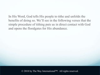 In His Word, God tells His people to tithe and unfolds the
benefits of doing so. We’ll see in the following verses that the
simple procedure of tithing puts us in direct contact with God
and opens the floodgates for His abundance.
© 2018 by The Way International™. All rights reserved.
 