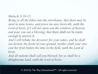 Malachi 3:10-12:
Bring ye all the tithes into the storehouse, that there may be
meat in mine house, and prove me now herewith, saith the
Lord of hosts, if I will not open you the windows of heaven,
and pour you out a blessing, that there shall not be room
enough to receive it.
And I will rebuke the devourer for your sakes, and he shall
not destroy the fruits of your ground; neither shall your vine
cast her fruit before the time in the field, saith the Lord of
hosts.
And all nations shall call you blessed: for ye shall be a
delightsome land, saith the Lord of hosts.
© 2018 by The Way International™. All rights reserved.
 