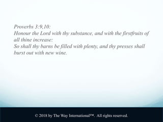 Proverbs 3:9,10:
Honour the Lord with thy substance, and with the firstfruits of
all thine increase:
So shall thy barns be filled with plenty, and thy presses shall
burst out with new wine.
© 2018 by The Way International™. All rights reserved.
 