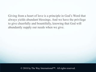 Giving from a heart of love is a principle in God’s Word that
always yields abundant blessings. And we have the privilege
to give cheerfully and bountifully, knowing that God will
abundantly supply our needs when we give.
© 2018 by The Way International™. All rights reserved.
 