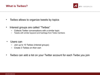 www.sti-innsbruck.at
What is Twibes?
• Twibes allows to organize tweets by topics
• Interest groups are called “Twibes”
– Collects Twitter conversations with a similar topic
– Tweets with similar keyword and hashtags from Twibe members
• Users can
– Join up to 10 Twibes (interest groups)
– Create 3 Twibes on their own
• Twibes can add a list on your Twitter account for each Twibe you join
 