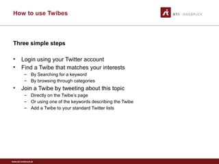 www.sti-innsbruck.at
How to use Twibes
Three simple steps
• Login using your Twitter account
• Find a Twibe that matches your interests
– By Searching for a keyword
– By browsing through categories
• Join a Twibe by tweeting about this topic
– Directly on the Twibe’s page
– Or using one of the keywords describing the Twibe
– Add a Twibe to your standard Twitter lists
 