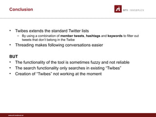 www.sti-innsbruck.at
Conclusion
• Twibes extends the standard Twitter lists
– By using a combination of member tweets, hashtags and keywords to filter out
tweets that don’t belong in the Twibe
• Threading makes following conversations easier
BUT
• The functionality of the tool is sometimes fuzzy and not reliable
• The search functionality only searches in existing “Twibes”
• Creation of “Twibes” not working at the moment
 