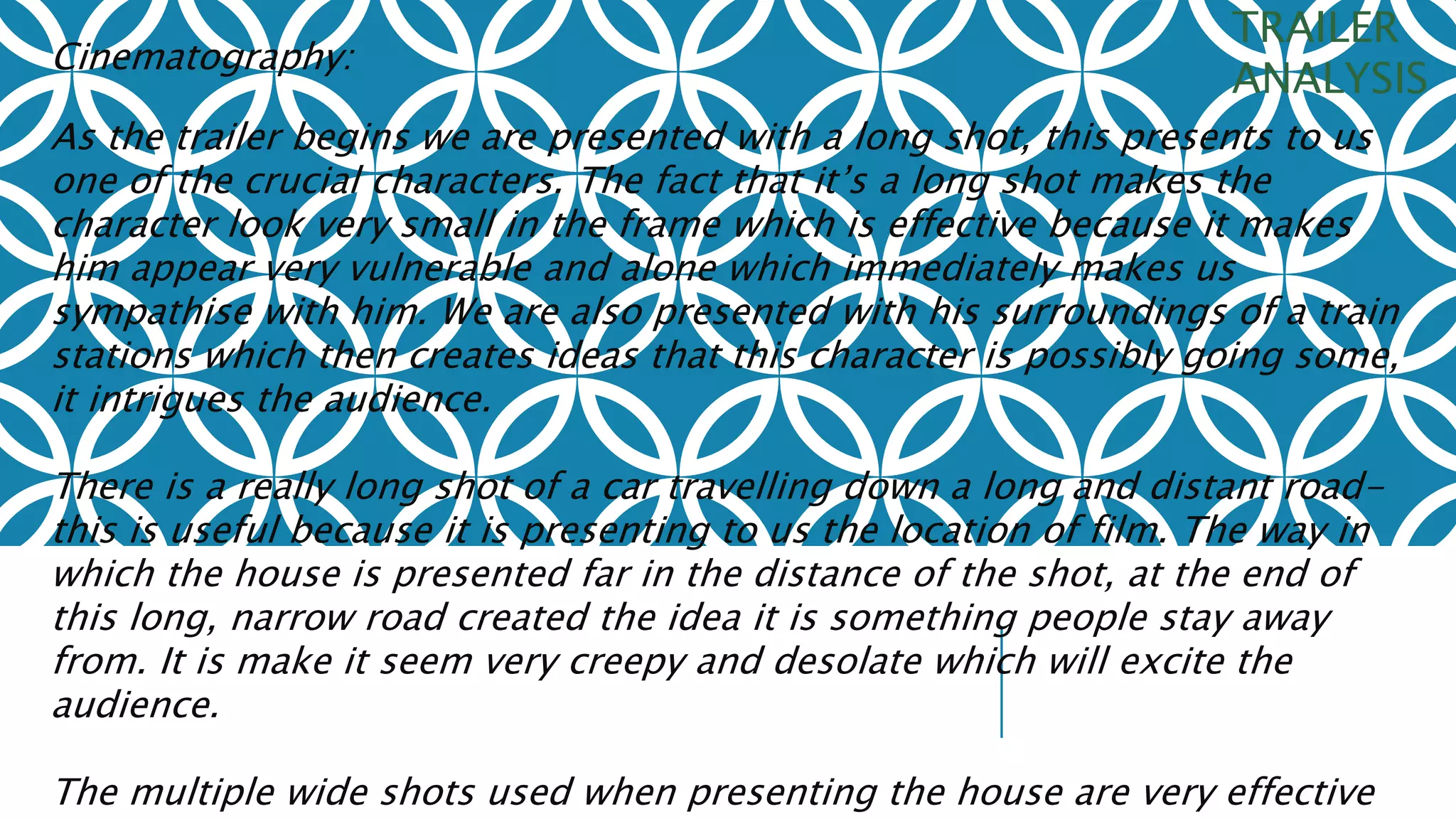 Cinematography: 
TRAILER 
ANALYSIS 
As the trailer begins we are presented with a long shot, this presents to us 
one of the crucial characters. The fact that it’s a long shot makes the 
character look very small in the frame which is effective because it makes 
him appear very vulnerable and alone which immediately makes us 
sympathise with him. We are also presented with his surroundings of a train 
stations which then creates ideas that this character is possibly going some, 
it intrigues the audience. 
There is a really long shot of a car travelling down a long and distant road-this 
is useful because it is presenting to us the location of film. The way in 
which the house is presented far in the distance of the shot, at the end of 
this long, narrow road created the idea it is something people stay away 
from. It is make it seem very creepy and desolate which will excite the 
audience. 
The multiple wide shots used when presenting the house are very effective 
 