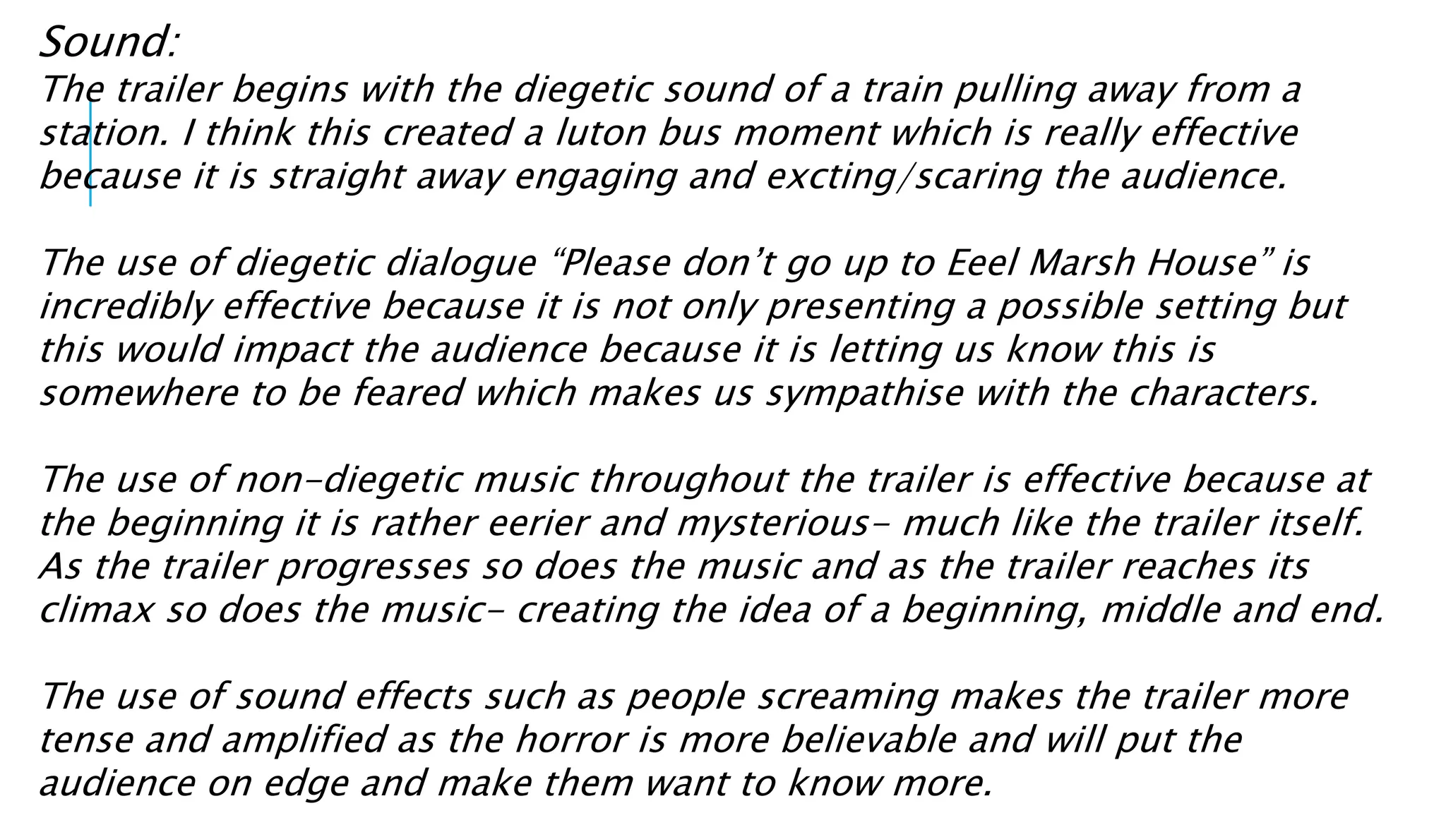 Sound: 
The trailer begins with the diegetic sound of a train pulling away from a 
station. I think this created a luton bus moment which is really effective 
because it is straight away engaging and excting/scaring the audience. 
The use of diegetic dialogue “Please don’t go up to Eeel Marsh House” is 
incredibly effective because it is not only presenting a possible setting but 
this would impact the audience because it is letting us know this is 
somewhere to be feared which makes us sympathise with the characters. 
The use of non-diegetic music throughout the trailer is effective because at 
the beginning it is rather eerier and mysterious- much like the trailer itself. 
As the trailer progresses so does the music and as the trailer reaches its 
climax so does the music- creating the idea of a beginning, middle and end. 
The use of sound effects such as people screaming makes the trailer more 
tense and amplified as the horror is more believable and will put the 
audience on edge and make them want to know more. 
 