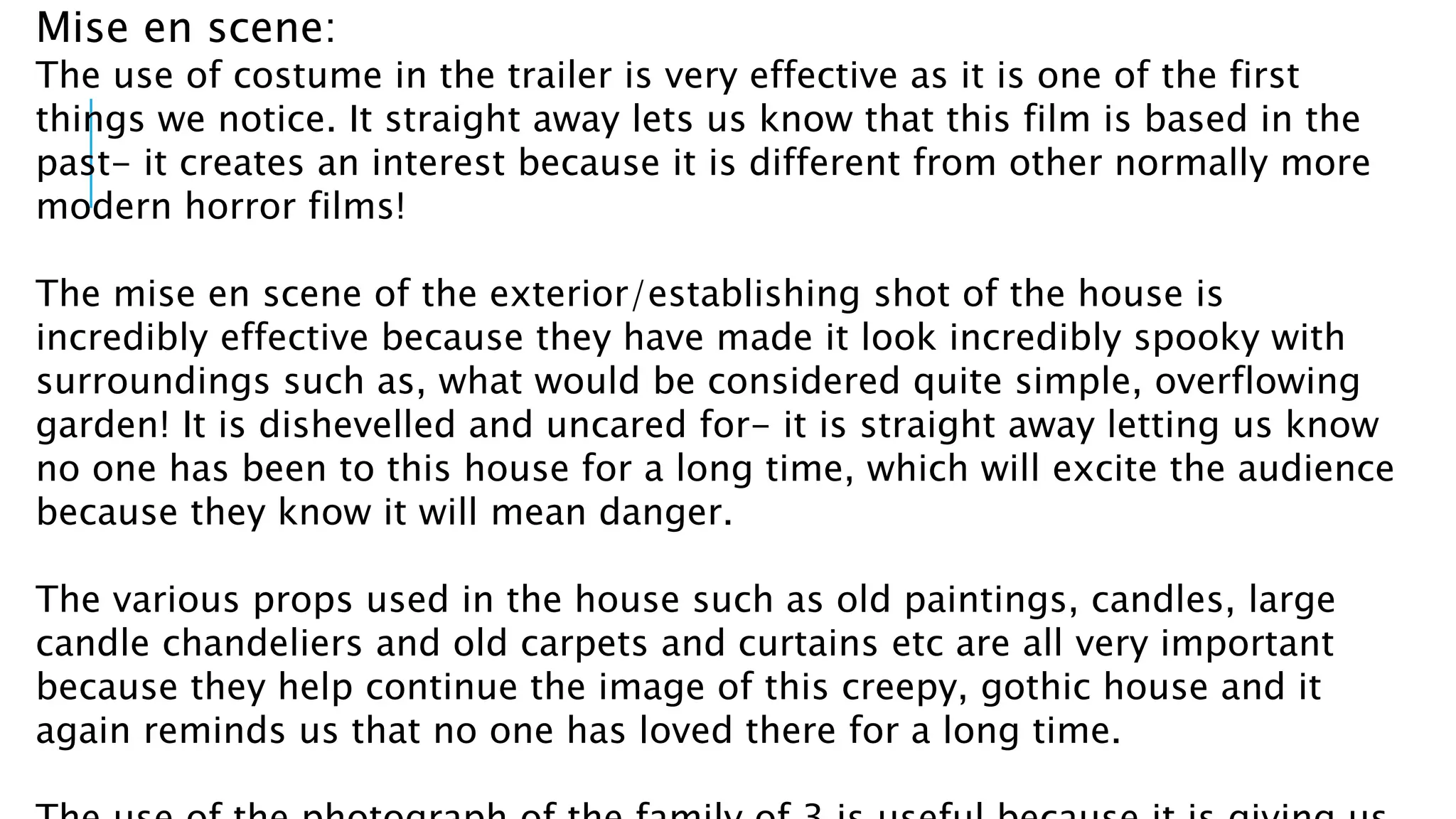 Mise en scene: 
The use of costume in the trailer is very effective as it is one of the first 
things we notice. It straight away lets us know that this film is based in the 
past- it creates an interest because it is different from other normally more 
modern horror films! 
The mise en scene of the exterior/establishing shot of the house is 
incredibly effective because they have made it look incredibly spooky with 
surroundings such as, what would be considered quite simple, overflowing 
garden! It is dishevelled and uncared for- it is straight away letting us know 
no one has been to this house for a long time, which will excite the audience 
because they know it will mean danger. 
The various props used in the house such as old paintings, candles, large 
candle chandeliers and old carpets and curtains etc are all very important 
because they help continue the image of this creepy, gothic house and it 
again reminds us that no one has loved there for a long time. 
The use of the photograph of the family of 3 is useful because it is giving us 
 