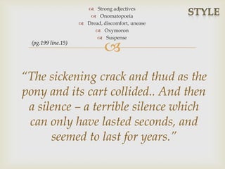 
 Strong adjectives
 Onomatopoeia
 Dread, discomfort, unease
 Oxymoron
 Suspense
“The sickening crack and thud as the
pony and its cart collided.. And then
a silence – a terrible silence which
can only have lasted seconds, and
seemed to last for years.”
(pg.199 line.15)
 