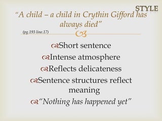 
Short sentence
Intense atmosphere
Reflects delicateness
Sentence structures reflect
meaning
“Nothing has happened yet”
“A child – a child in Crythin Gifford has
always died”
(pg.193 line.17)
 