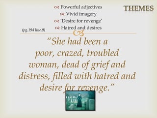 
 Powerful adjectives
 Vivid imagery
 ‘Desire for revenge’
 Hatred and desires
“She had been a
poor, crazed, troubled
woman, dead of grief and
distress, filled with hatred and
desire for revenge.”
(pg.194 line.9)
 