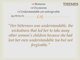 
 Remorse
 Oxymoron
 Understandable yet unforgivable
“Her bitterness was understandable, the
wickedness that led her to take away
other women’s children because she had
lost her own understandable too but not
forgivable.”
(pg.194 line.11)
 