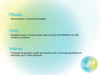 Missão
• Revolucionar o Conceito de Gelado.
Visão
• Desejamos que o nosso produto seja um ponto de referência na vida
turística e nocturna.
Valores
• Produção de gelados a partir de produtos com a mais alta qualidade em
harmonia com o meio ambiente.
 
