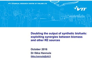 VTT TECHNICAL RESEARCH CENTRE OF FINLAND LTD
Doubling the output of synthetic biofuels:
exploiting synergies between biomass
and other RE sources
October 2016
Dr Ilkka Hannula
ilkka.hannula@vtt.fi
 