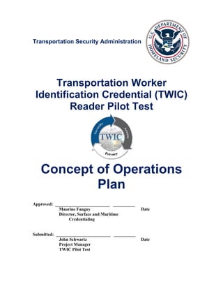Transportation Security Administration




     Transportation Worker
 Identification Credential (TWIC)
         Reader Pilot Test




   Concept of Operations
           Plan
Approved: _________________________ __________
            Maurine Fanguy                        Date
            Director, Surface and Maritime
                 Credentialing


Submitted: _________________________ __________
            John Schwartz                         Date
            Project Manager
            TWIC Pilot Test
 