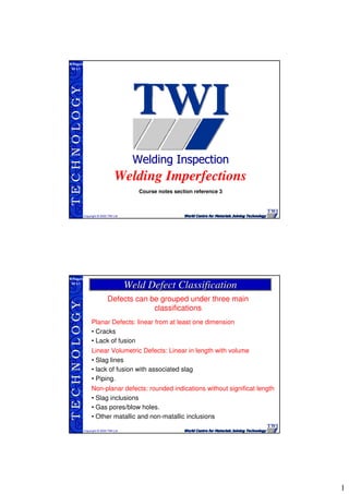 1
TECHNOLOGY
Copyright © 2005 TWI Ltd
WI 3.1
M.Rogers
Welding Imperfections
Course notes section reference 3
TECHNOLOGY
Copyright © 2005 TWI Ltd
WI 3.1
M.Rogers
Weld Defect ClassificationWeld Defect Classification
Defects can be grouped under three main
classifications
Planar Defects: linear from at least one dimension
• Cracks
• Lack of fusion
Linear Volumetric Defects: Linear in length with volume
• Slag lines
• lack of fusion with associated slag
• Piping.
Non-planar defects: rounded indications without significat length
• Slag inclusions
• Gas pores/blow holes.
• Other matallic and non-matallic inclusions
 