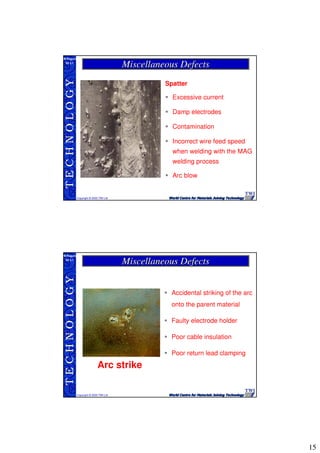 15
TECHNOLOGY
Copyright © 2005 TWI Ltd
WI 3.1
M.Rogers
Spatter
Excessive current
Damp electrodes
Contamination
Incorrect wire feed speed
when welding with the MAG
welding process
Arc blow
Miscellaneous DefectsMiscellaneous Defects
TECHNOLOGY
Copyright © 2005 TWI Ltd
WI 3.1
M.Rogers
Accidental striking of the arc
onto the parent material
Faulty electrode holder
Poor cable insulation
Poor return lead clamping
Arc strike
Miscellaneous DefectsMiscellaneous Defects
 