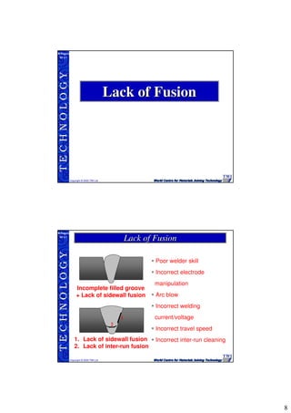 8
TECHNOLOGY
Copyright © 2005 TWI Ltd
WI 3.1
M.Rogers
Lack of FusionLack of Fusion
TECHNOLOGY
Copyright © 2005 TWI Ltd
WI 3.1
M.Rogers
Incomplete filled groove
+ Lack of sidewall fusion
1
2
1. Lack of sidewall fusion
2. Lack of inter-run fusion
Poor welder skill
Incorrect electrode
manipulation
Arc blow
Incorrect welding
current/voltage
Incorrect travel speed
Incorrect inter-run cleaning
Lack of FusionLack of Fusion
 